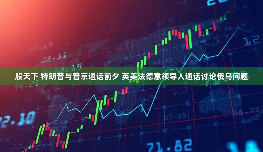 股天下 特朗普与普京通话前夕 英美法德意领导人通话讨论俄乌问题