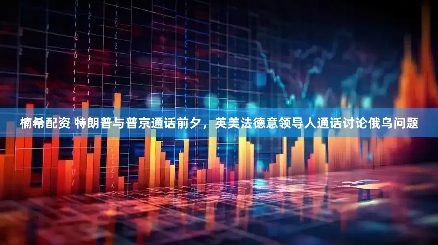 楠希配资 特朗普与普京通话前夕，英美法德意领导人通话讨论俄乌问题