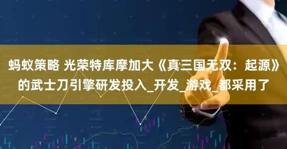 蚂蚁策略 光荣特库摩加大《真三国无双：起源》的武士刀引擎研发投入_开发_游戏_都采用了