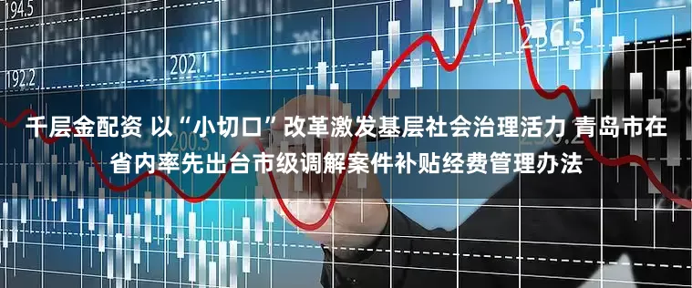 千层金配资 以“小切口”改革激发基层社会治理活力 青岛市在省内率先出台市级调解案件补贴经费管理办法