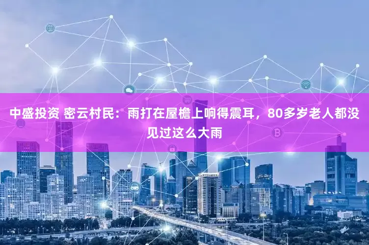 中盛投资 密云村民：雨打在屋檐上响得震耳，80多岁老人都没见过这么大雨