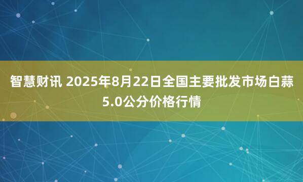智慧财讯 2025年8月22日全国主要批发市场白蒜5.0公分价格行情