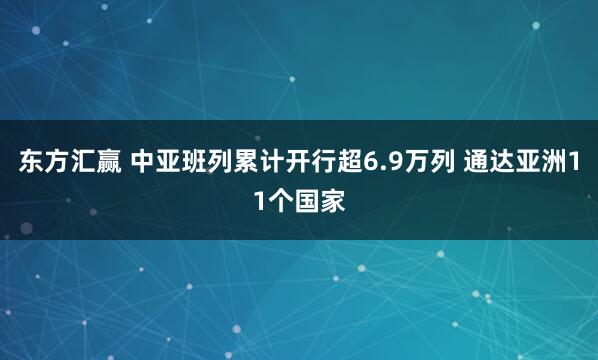 东方汇赢 中亚班列累计开行超6.9万列 通达亚洲11个国家