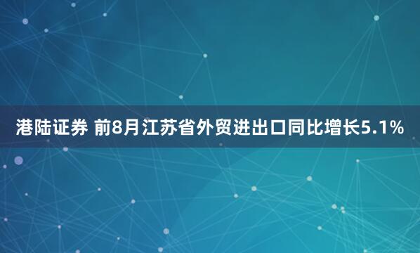 港陆证券 前8月江苏省外贸进出口同比增长5.1%