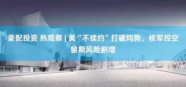 豪配投资 热观察 | 美“不续约”打破均势，核军控空窗期风险剧增