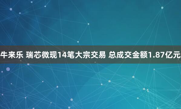 牛来乐 瑞芯微现14笔大宗交易 总成交金额1.87亿元