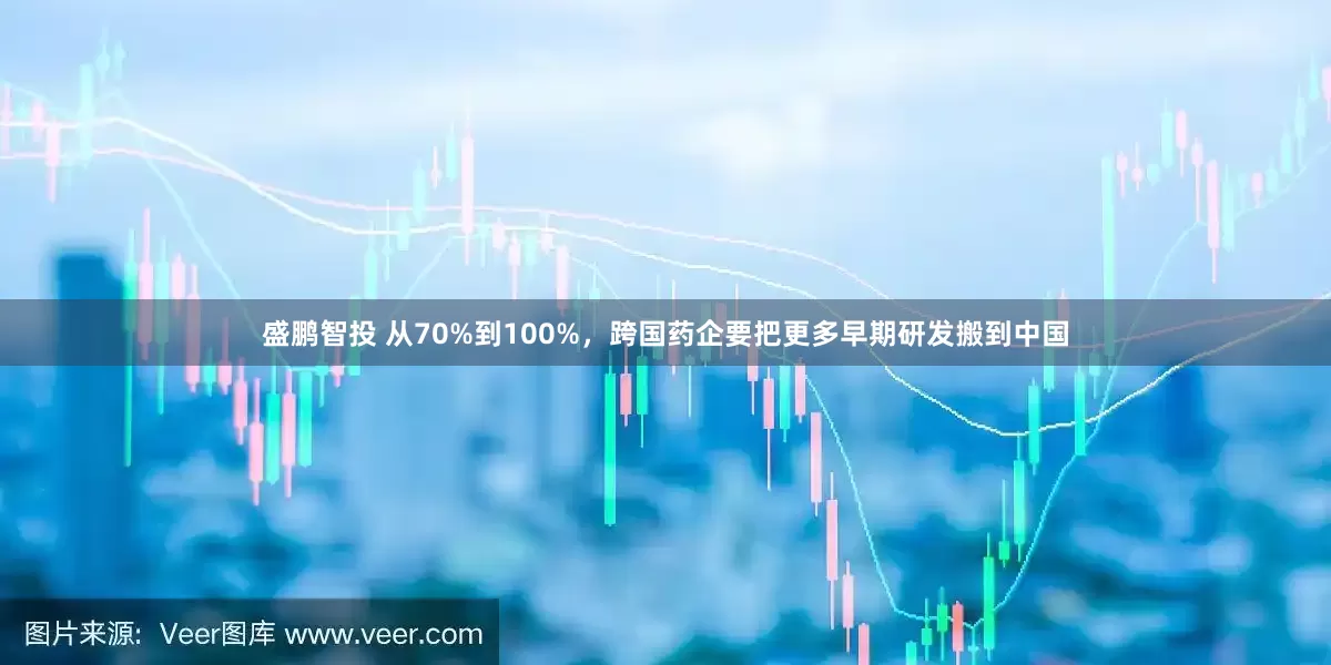 盛鹏智投 从70%到100%，跨国药企要把更多早期研发搬到中国